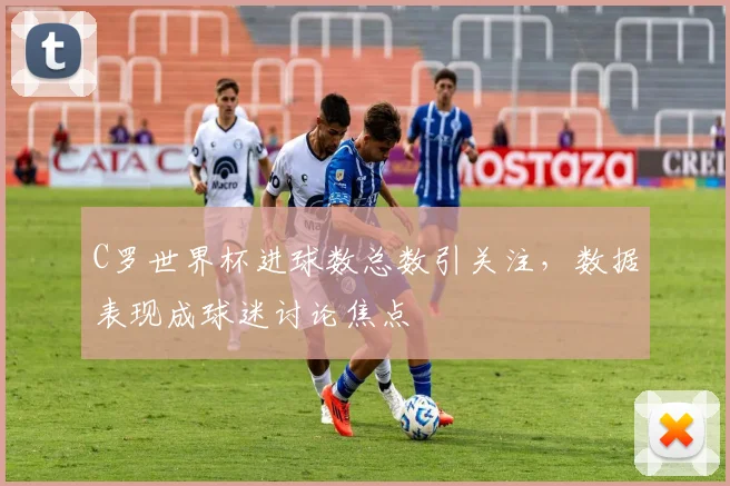 C罗世界杯进球数总数引关注，数据表现成球迷讨论焦点