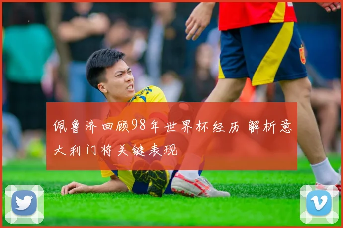 佩鲁济回顾98年世界杯经历 解析意大利门将关键表现