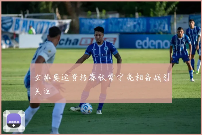 女排奥运资格赛张常宁亮相备战引关注