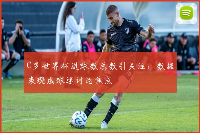 C罗世界杯进球数总数引关注,数据表现成球迷讨论焦点