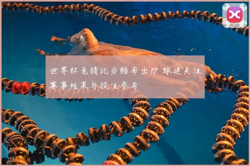 世界杯竞猜比分赔率出炉 球迷关注赛事结果与投注参考