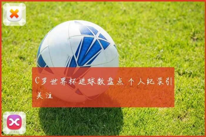 C罗世界杯进球数盘点 个人纪录引关注