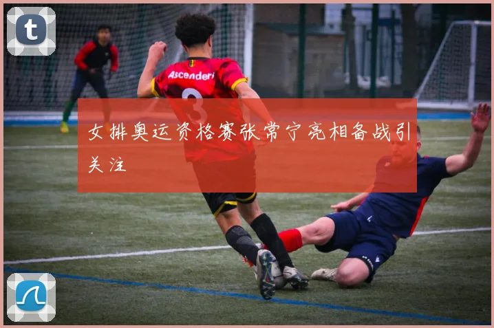 女排奥运资格赛张常宁亮相备战引关注