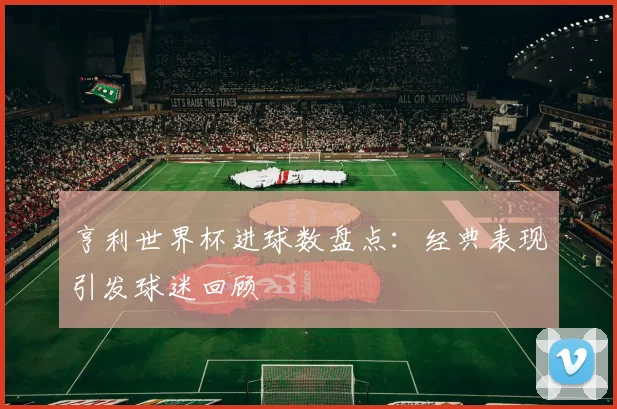 亨利世界杯进球数盘点：经典表现引发球迷回顾