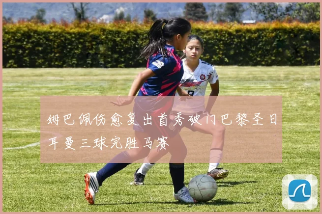 姆巴佩伤愈复出首秀破门巴黎圣日耳曼三球完胜马赛