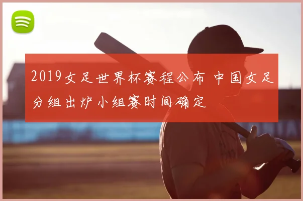 2019女足世界杯赛程公布 中国女足分组出炉小组赛时间确定