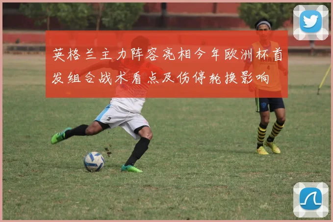 英格兰主力阵容亮相今年欧洲杯首发组合战术看点及伤停轮换影响