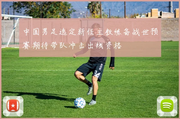 中国男足选定新任主教练备战世预赛期待带队冲击出线资格