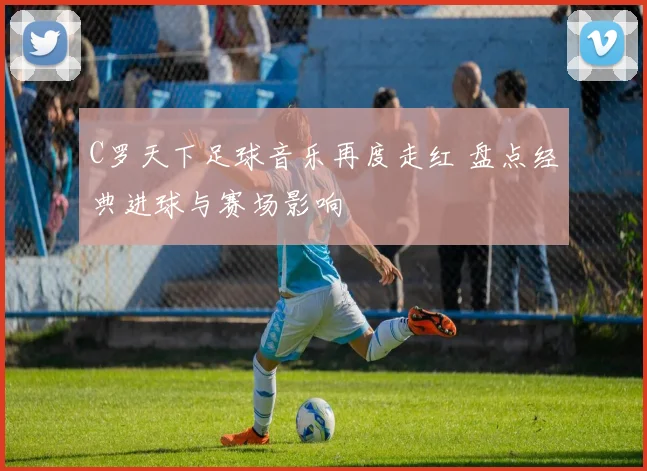 C罗天下足球音乐再度走红 盘点经典进球与赛场影响