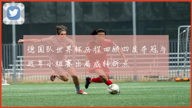 德国队世界杯历程回顾四度夺冠与近年小组赛出局成转折点