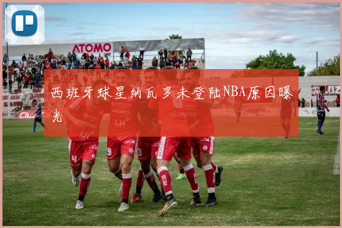 西班牙球星纳瓦罗未登陆NBA原因曝光