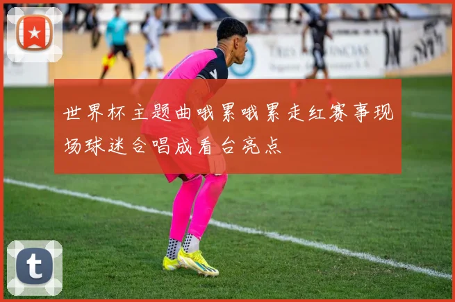 世界杯主题曲哦累哦累走红赛事现场球迷合唱成看台亮点