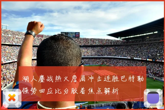 湖人鏖战热火詹眉冲击连胜巴特勒强势回应比分胶着焦点解析