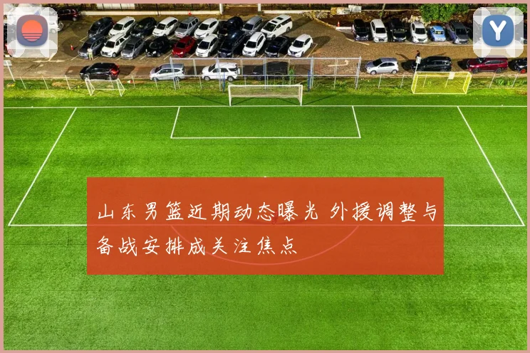 山东男篮近期动态曝光 外援调整与备战安排成关注焦点