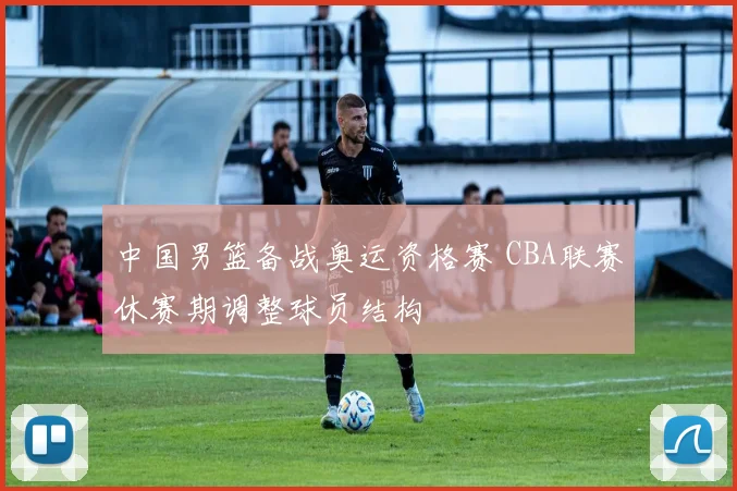 中国男篮备战奥运资格赛 CBA联赛休赛期调整球员结构