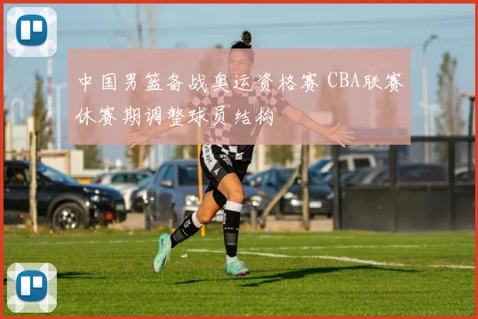 中国男篮备战奥运资格赛 CBA联赛休赛期调整球员结构