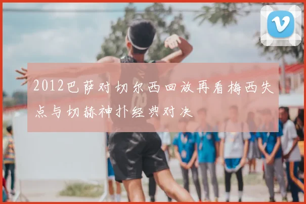 2012巴萨对切尔西回放再看梅西失点与切赫神扑经典对决