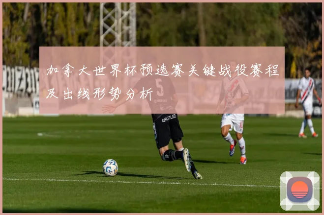 加拿大世界杯预选赛关键战役赛程及出线形势分析