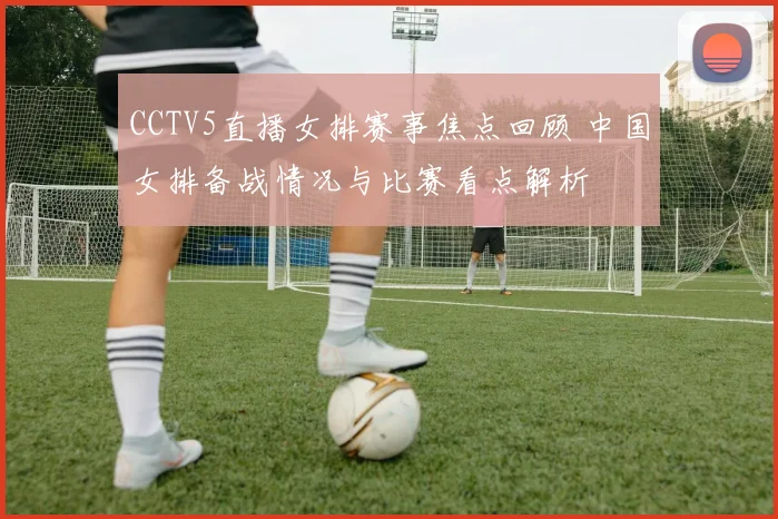 CCTV5直播女排赛事焦点回顾 中国女排备战情况与比赛看点解析