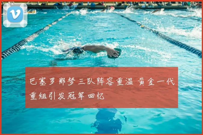 巴塞罗那梦三队阵容重温 黄金一代重组引发冠军回忆