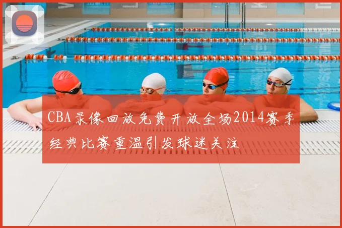 CBA录像回放免费开放全场2014赛季经典比赛重温引发球迷关注