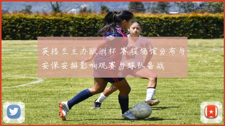 英格兰主办欧洲杯 赛程场馆分布与安保安排影响观赛与球队备战
