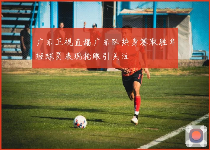 广东卫视直播广东队热身赛取胜年轻球员表现抢眼引关注