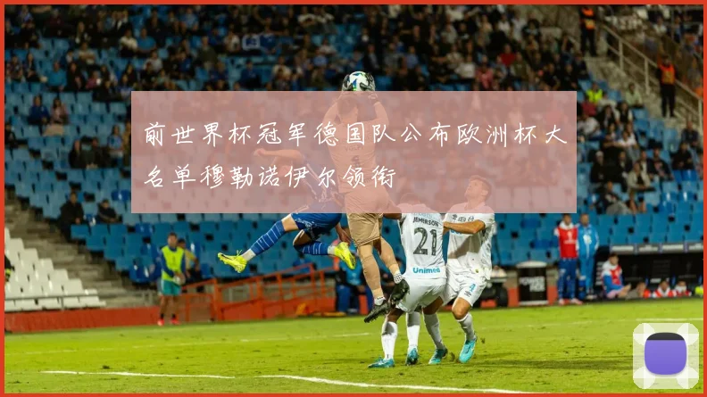 前世界杯冠军德国队公布欧洲杯大名单穆勒诺伊尔领衔