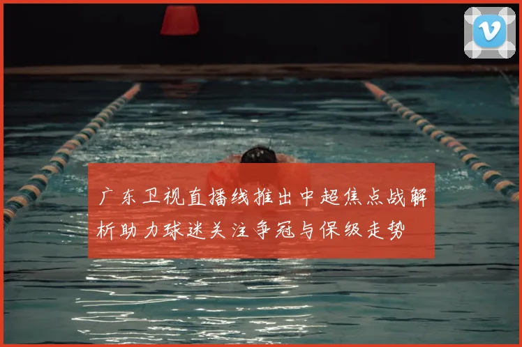 广东卫视直播线推出中超焦点战解析助力球迷关注争冠与保级走势