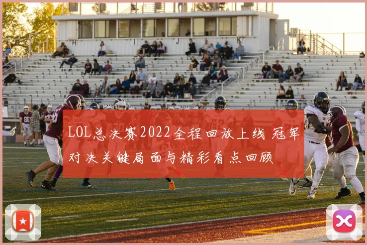 LOL总决赛2022全程回放上线 冠军对决关键局面与精彩看点回顾
