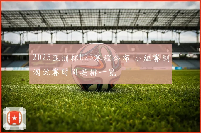 2025亚洲杯U23赛程公布 小组赛到淘汰赛时间安排一览