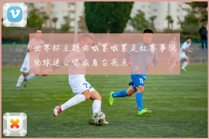 世界杯主题曲哦累哦累走红赛事现场球迷合唱成看台亮点