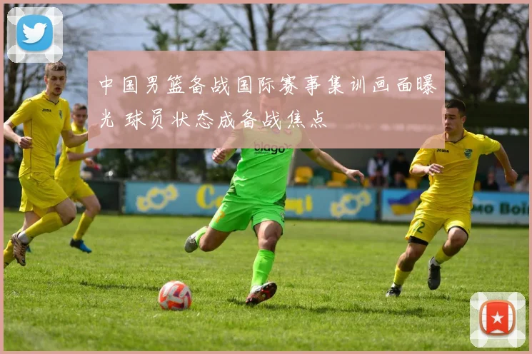 中国男篮备战国际赛事集训画面曝光 球员状态成备战焦点