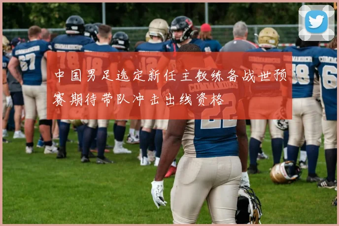 中国男足选定新任主教练备战世预赛期待带队冲击出线资格