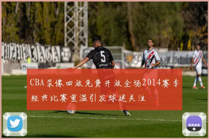 CBA录像回放免费开放全场2014赛季经典比赛重温引发球迷关注