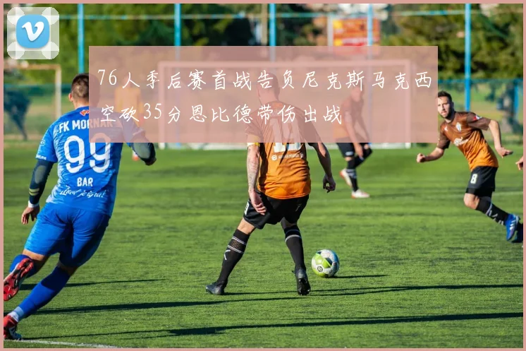 76人季后赛首战告负尼克斯马克西空砍35分恩比德带伤出战