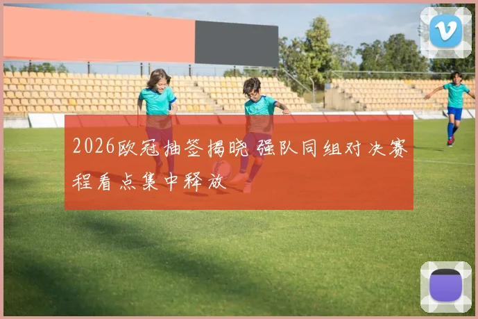 2026欧冠抽签揭晓 强队同组对决赛程看点集中释放