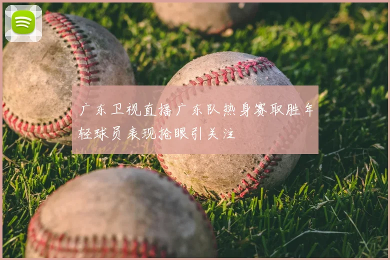 广东卫视直播广东队热身赛取胜年轻球员表现抢眼引关注