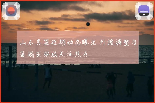 山东男篮近期动态曝光 外援调整与备战安排成关注焦点
